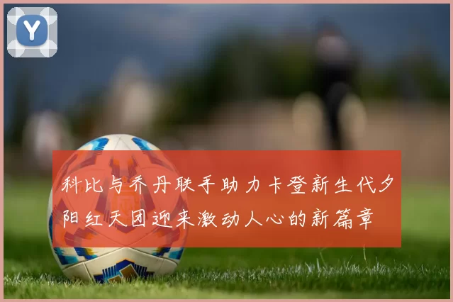 科比与乔丹联手助力卡登新生代夕阳红天团迎来激动人心的新篇章