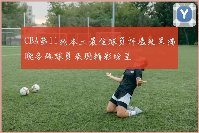 CBA第11轮本土最佳球员评选结果揭晓各路球员表现精彩纷呈