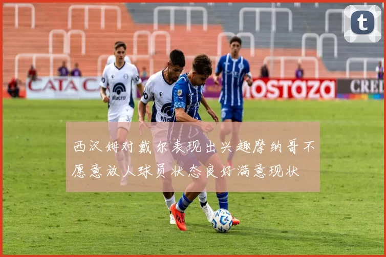 西汉姆对戴尔表现出兴趣摩纳哥不愿意放人球员状态良好满意现状