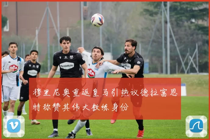 穆里尼奥重返皇马引热议德拉富恩特称赞其伟大教练身份