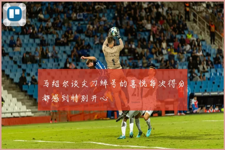 马绍尔谈尖刀绰号的喜悦每次得分都感到特别开心