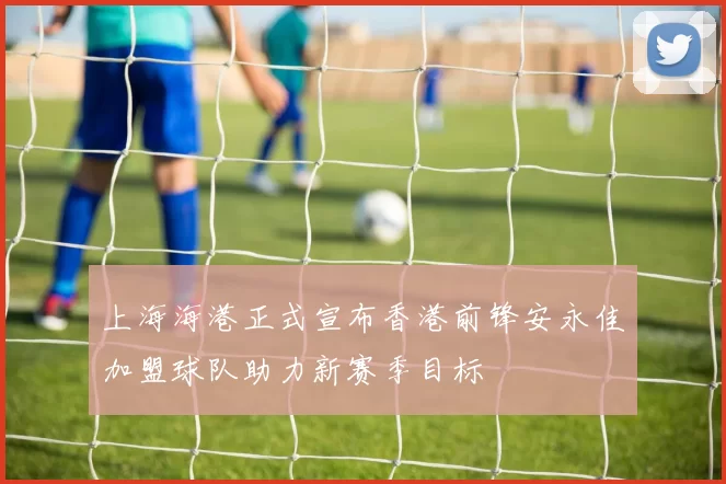 上海海港正式宣布香港前锋安永佳加盟球队助力新赛季目标