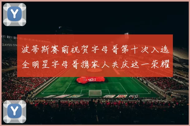 波蒂斯赛前祝贺字母哥第十次入选全明星字母哥携家人共庆这一荣耀时刻